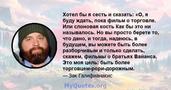 Хотел бы я сесть и сказать: «О, я буду ждать, пока фильм о торговле. Или слоновая кость Как бы это ни называлось. Но вы просто берете то, что дано, и тогда, надеюсь, в будущем, вы можете быть более разборчивым и только