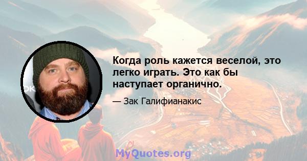 Когда роль кажется веселой, это легко играть. Это как бы наступает органично.