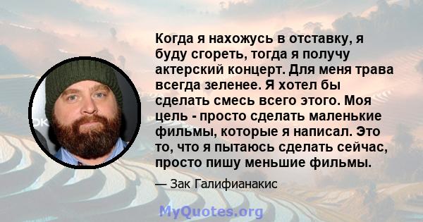 Когда я нахожусь в отставку, я буду сгореть, тогда я получу актерский концерт. Для меня трава всегда зеленее. Я хотел бы сделать смесь всего этого. Моя цель - просто сделать маленькие фильмы, которые я написал. Это то,