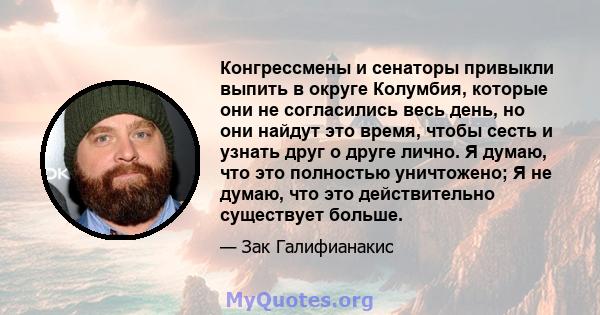 Конгрессмены и сенаторы привыкли выпить в округе Колумбия, которые они не согласились весь день, но они найдут это время, чтобы сесть и узнать друг о друге лично. Я думаю, что это полностью уничтожено; Я не думаю, что