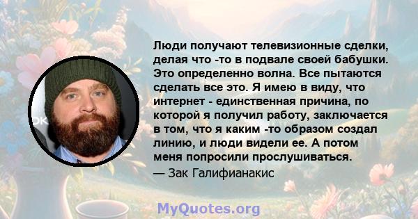 Люди получают телевизионные сделки, делая что -то в подвале своей бабушки. Это определенно волна. Все пытаются сделать все это. Я имею в виду, что интернет - единственная причина, по которой я получил работу,