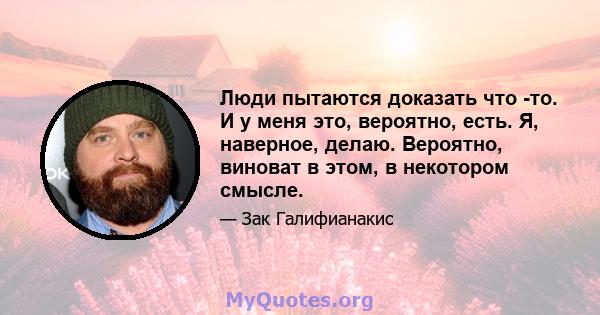 Люди пытаются доказать что -то. И у меня это, вероятно, есть. Я, наверное, делаю. Вероятно, виноват в этом, в некотором смысле.