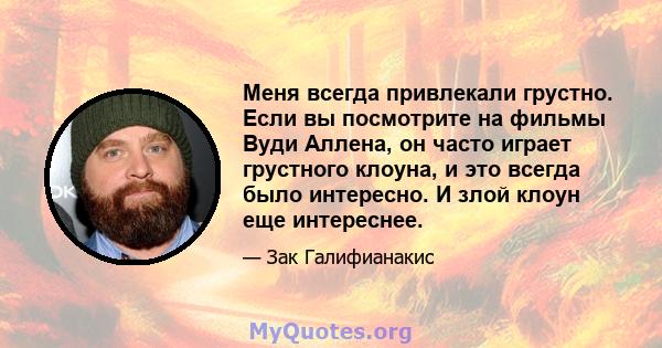 Меня всегда привлекали грустно. Если вы посмотрите на фильмы Вуди Аллена, он часто играет грустного клоуна, и это всегда было интересно. И злой клоун еще интереснее.