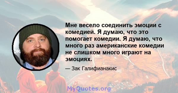 Мне весело соединить эмоции с комедией. Я думаю, что это помогает комедии. Я думаю, что много раз американские комедии не слишком много играют на эмоциях.