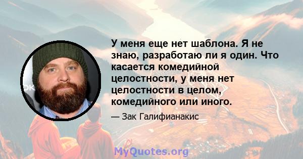 У меня еще нет шаблона. Я не знаю, разработаю ли я один. Что касается комедийной целостности, у меня нет целостности в целом, комедийного или иного.