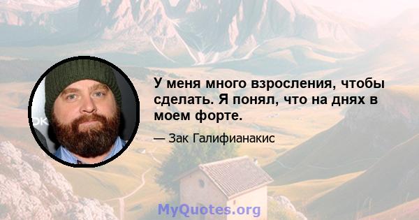 У меня много взросления, чтобы сделать. Я понял, что на днях в моем форте.