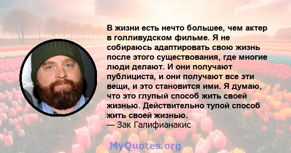 В жизни есть нечто большее, чем актер в голливудском фильме. Я не собираюсь адаптировать свою жизнь после этого существования, где многие люди делают. И они получают публициста, и они получают все эти вещи, и это