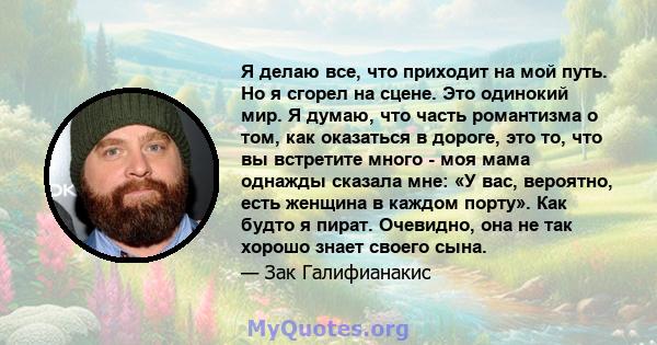 Я делаю все, что приходит на мой путь. Но я сгорел на сцене. Это одинокий мир. Я думаю, что часть романтизма о том, как оказаться в дороге, это то, что вы встретите много - моя мама однажды сказала мне: «У вас,