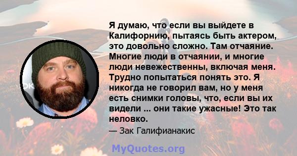 Я думаю, что если вы выйдете в Калифорнию, пытаясь быть актером, это довольно сложно. Там отчаяние. Многие люди в отчаянии, и многие люди невежественны, включая меня. Трудно попытаться понять это. Я никогда не говорил