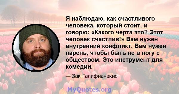 Я наблюдаю, как счастливого человека, который стоит, и говорю: «Какого черта это? Этот человек счастлив!» Вам нужен внутренний конфликт. Вам нужен парень, чтобы быть не в ногу с обществом. Это инструмент для комедии.