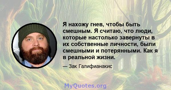 Я нахожу гнев, чтобы быть смешным. Я считаю, что люди, которые настолько завернуты в их собственные личности, были смешными и потерянными. Как я в реальной жизни.