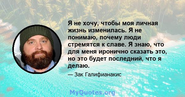 Я не хочу, чтобы моя личная жизнь изменилась. Я не понимаю, почему люди стремятся к славе. Я знаю, что для меня иронично сказать это, но это будет последний, что я делаю.