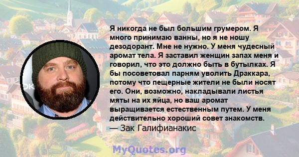 Я никогда не был большим грумером. Я много принимаю ванны, но я не ношу дезодорант. Мне не нужно. У меня чудесный аромат тела. Я заставил женщин запах меня и говорил, что это должно быть в бутылках. Я бы посоветовал