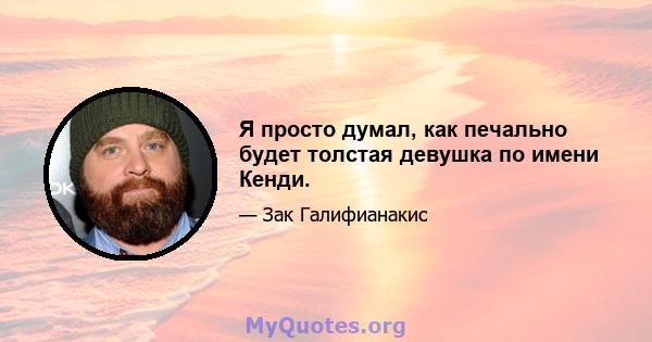 Я просто думал, как печально будет толстая девушка по имени Кенди.