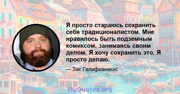 Я просто стараюсь сохранить себя традиционалистом. Мне нравилось быть подземным комиксом, занимаясь своим делом. Я хочу сохранить это. Я просто делаю.