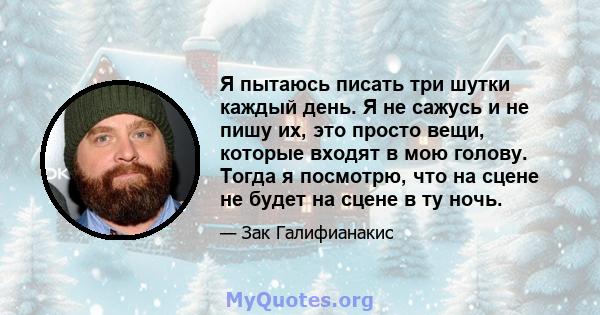 Я пытаюсь писать три шутки каждый день. Я не сажусь и не пишу их, это просто вещи, которые входят в мою голову. Тогда я посмотрю, что на сцене не будет на сцене в ту ночь.