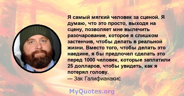 Я самый мягкий человек за сценой. Я думаю, что это просто, выходя на сцену, позволяет мне вылечить разочарование, которое я слишком застенчив, чтобы делать в реальной жизни. Вместо того, чтобы делать это наедине, я бы