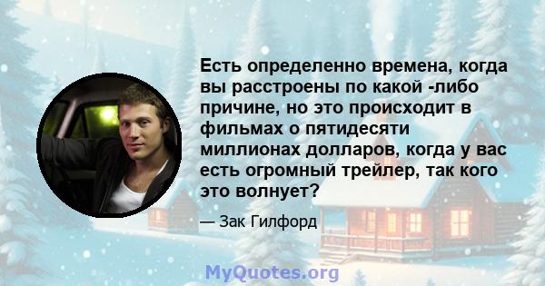 Есть определенно времена, когда вы расстроены по какой -либо причине, но это происходит в фильмах о пятидесяти миллионах долларов, когда у вас есть огромный трейлер, так кого это волнует?