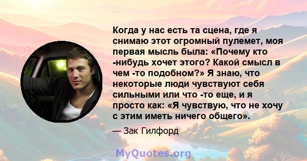 Когда у нас есть та сцена, где я снимаю этот огромный пулемет, моя первая мысль была: «Почему кто -нибудь хочет этого? Какой смысл в чем -то подобном?» Я знаю, что некоторые люди чувствуют себя сильными или что -то еще, 