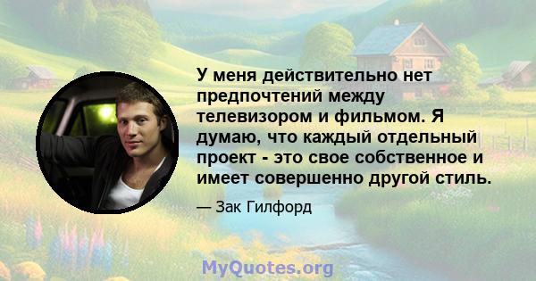 У меня действительно нет предпочтений между телевизором и фильмом. Я думаю, что каждый отдельный проект - это свое собственное и имеет совершенно другой стиль.