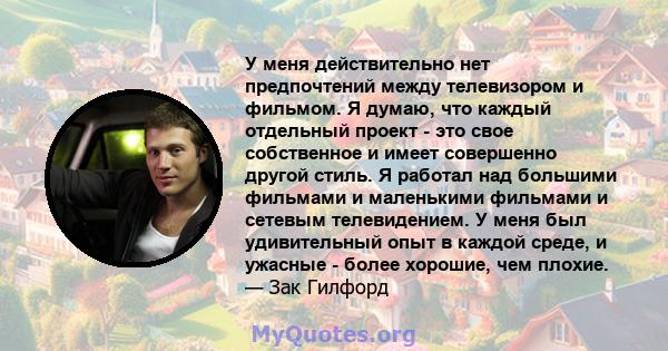 У меня действительно нет предпочтений между телевизором и фильмом. Я думаю, что каждый отдельный проект - это свое собственное и имеет совершенно другой стиль. Я работал над большими фильмами и маленькими фильмами и