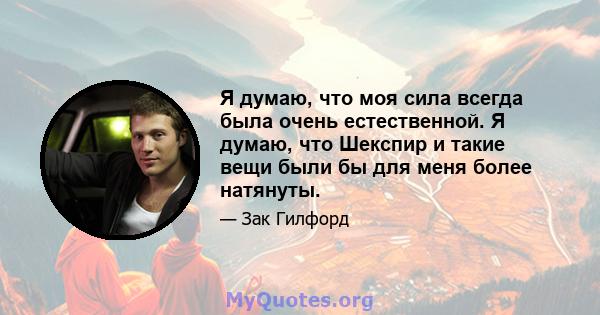 Я думаю, что моя сила всегда была очень естественной. Я думаю, что Шекспир и такие вещи были бы для меня более натянуты.