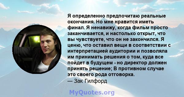 Я определенно предпочитаю реальные окончания. Но мне нравится иметь финал. Я ненавижу, когда фильм просто заканчивается, и настолько открыт, что вы чувствуете, что он не закончился. Я ценю, что оставил вещи в