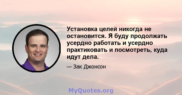 Установка целей никогда не остановится. Я буду продолжать усердно работать и усердно практиковать и посмотреть, куда идут дела.