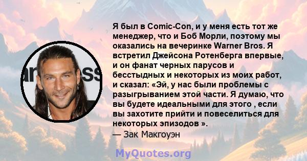 Я был в Comic-Con, и у меня есть тот же менеджер, что и Боб Морли, поэтому мы оказались на вечеринке Warner Bros. Я встретил Джейсона Ротенберга впервые, и он фанат черных парусов и бесстыдных и некоторых из моих работ, 