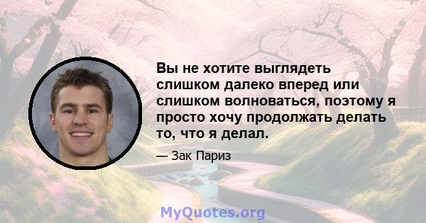 Вы не хотите выглядеть слишком далеко вперед или слишком волноваться, поэтому я просто хочу продолжать делать то, что я делал.