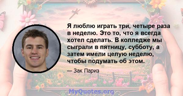 Я люблю играть три, четыре раза в неделю. Это то, что я всегда хотел сделать. В колледже мы сыграли в пятницу, субботу, а затем имели целую неделю, чтобы подумать об этом.