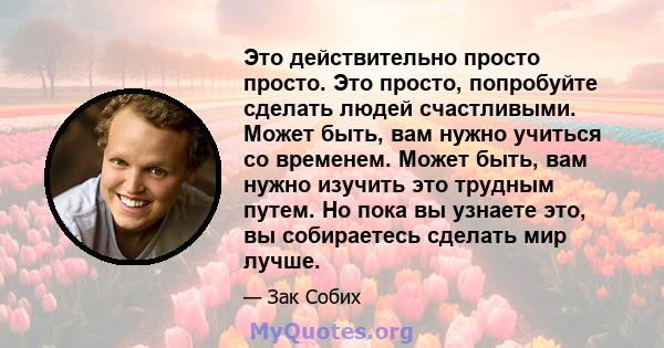 Это действительно просто просто. Это просто, попробуйте сделать людей счастливыми. Может быть, вам нужно учиться со временем. Может быть, вам нужно изучить это трудным путем. Но пока вы узнаете это, вы собираетесь