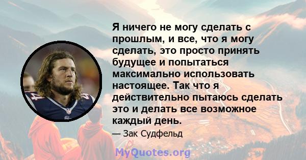 Я ничего не могу сделать с прошлым, и все, что я могу сделать, это просто принять будущее и попытаться максимально использовать настоящее. Так что я действительно пытаюсь сделать это и делать все возможное каждый день.