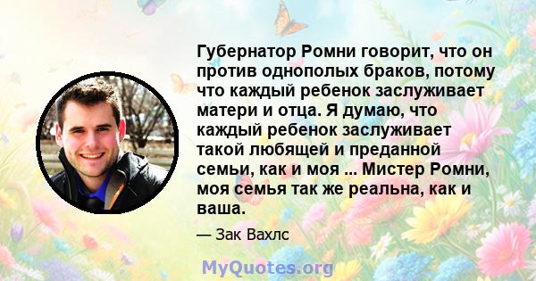 Губернатор Ромни говорит, что он против однополых браков, потому что каждый ребенок заслуживает матери и отца. Я думаю, что каждый ребенок заслуживает такой любящей и преданной семьи, как и моя ... Мистер Ромни, моя