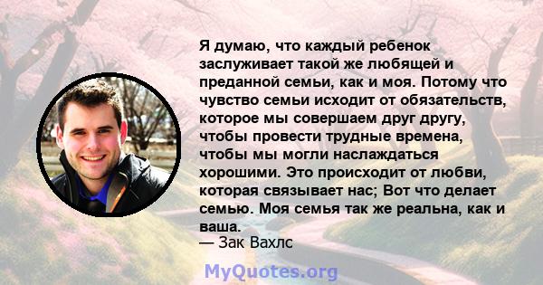 Я думаю, что каждый ребенок заслуживает такой же любящей и преданной семьи, как и моя. Потому что чувство семьи исходит от обязательств, которое мы совершаем друг другу, чтобы провести трудные времена, чтобы мы могли