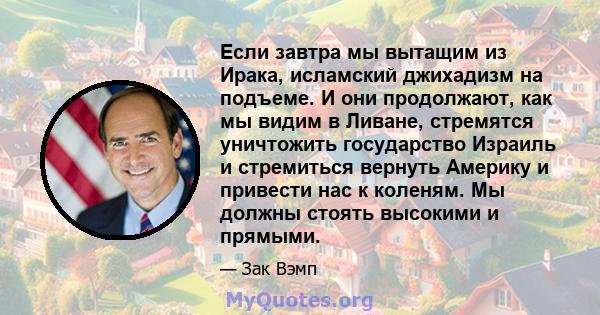 Если завтра мы вытащим из Ирака, исламский джихадизм на подъеме. И они продолжают, как мы видим в Ливане, стремятся уничтожить государство Израиль и стремиться вернуть Америку и привести нас к коленям. Мы должны стоять