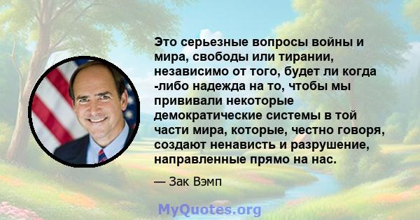 Это серьезные вопросы войны и мира, свободы или тирании, независимо от того, будет ли когда -либо надежда на то, чтобы мы прививали некоторые демократические системы в той части мира, которые, честно говоря, создают