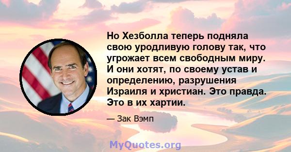 Но Хезболла теперь подняла свою уродливую голову так, что угрожает всем свободным миру. И они хотят, по своему устав и определению, разрушения Израиля и христиан. Это правда. Это в их хартии.