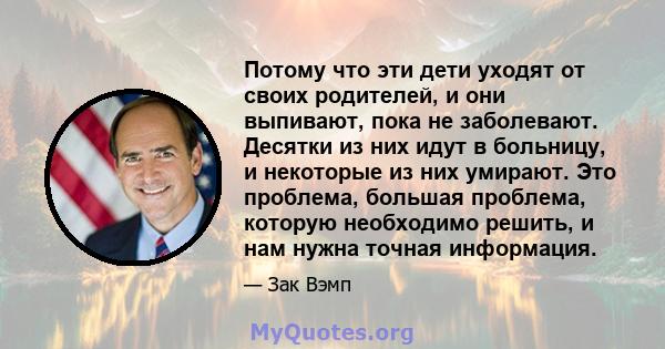 Потому что эти дети уходят от своих родителей, и они выпивают, пока не заболевают. Десятки из них идут в больницу, и некоторые из них умирают. Это проблема, большая проблема, которую необходимо решить, и нам нужна