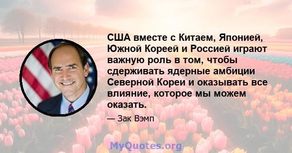 США вместе с Китаем, Японией, Южной Кореей и Россией играют важную роль в том, чтобы сдерживать ядерные амбиции Северной Кореи и оказывать все влияние, которое мы можем оказать.