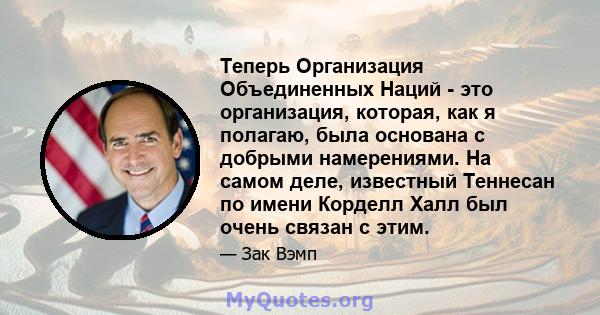 Теперь Организация Объединенных Наций - это организация, которая, как я полагаю, была основана с добрыми намерениями. На самом деле, известный Теннесан по имени Корделл Халл был очень связан с этим.