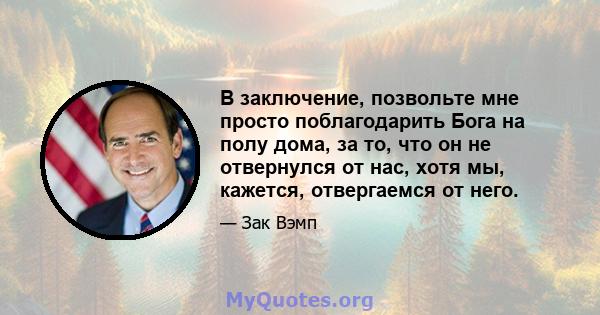 В заключение, позвольте мне просто поблагодарить Бога на полу дома, за то, что он не отвернулся от нас, хотя мы, кажется, отвергаемся от него.