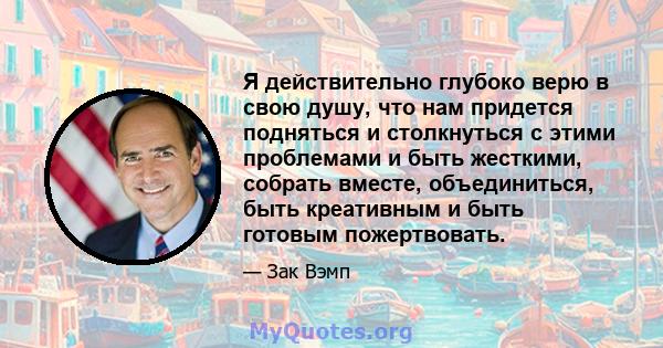 Я действительно глубоко верю в свою душу, что нам придется подняться и столкнуться с этими проблемами и быть жесткими, собрать вместе, объединиться, быть креативным и быть готовым пожертвовать.