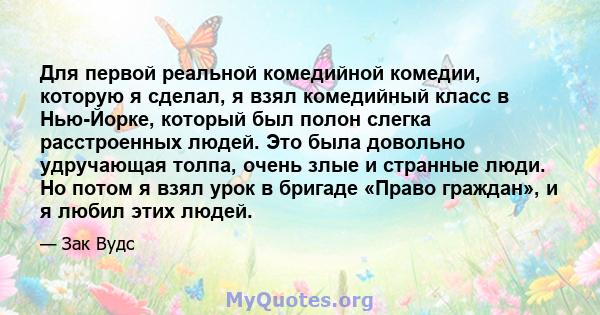 Для первой реальной комедийной комедии, которую я сделал, я взял комедийный класс в Нью-Йорке, который был полон слегка расстроенных людей. Это была довольно удручающая толпа, очень злые и странные люди. Но потом я взял 