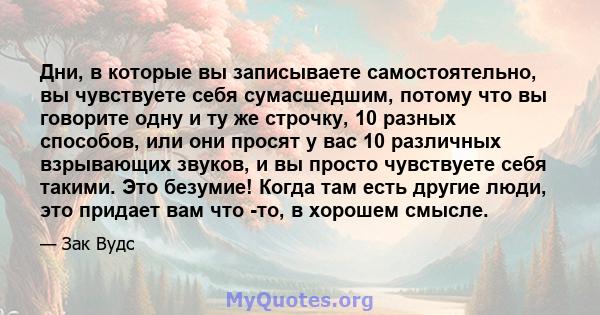 Дни, в которые вы записываете самостоятельно, вы чувствуете себя сумасшедшим, потому что вы говорите одну и ту же строчку, 10 разных способов, или они просят у вас 10 различных взрывающих звуков, и вы просто чувствуете