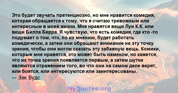 Это будет звучать претенциозно, но мне нравится комедия, которая обращается к тому, что я считаю тревожным или интересным в моей жизни. Мне нравятся вещи Луи К.К. или вещи Билла Берра. Я чувствую, что есть комедия, где