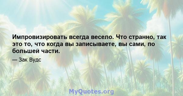 Импровизировать всегда весело. Что странно, так это то, что когда вы записываете, вы сами, по большей части.