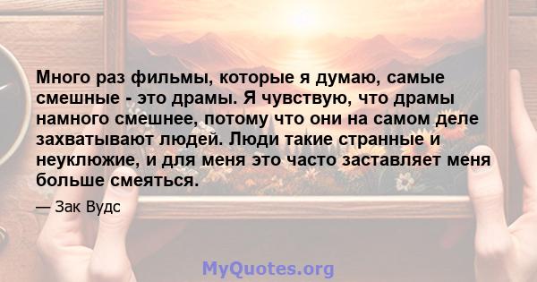 Много раз фильмы, которые я думаю, самые смешные - это драмы. Я чувствую, что драмы намного смешнее, потому что они на самом деле захватывают людей. Люди такие странные и неуклюжие, и для меня это часто заставляет меня