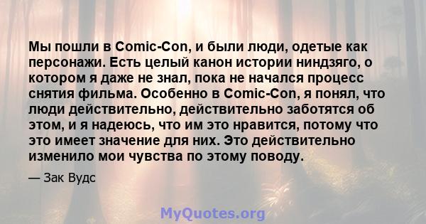 Мы пошли в Comic-Con, и были люди, одетые как персонажи. Есть целый канон истории ниндзяго, о котором я даже не знал, пока не начался процесс снятия фильма. Особенно в Comic-Con, я понял, что люди действительно,