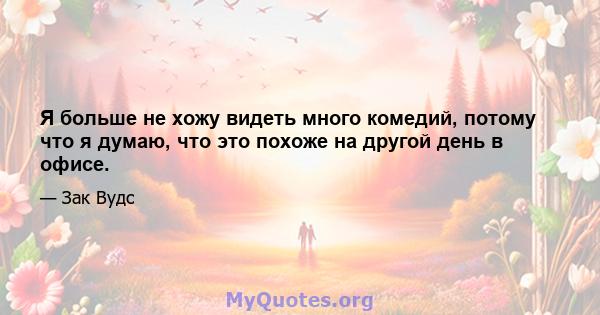 Я больше не хожу видеть много комедий, потому что я думаю, что это похоже на другой день в офисе.